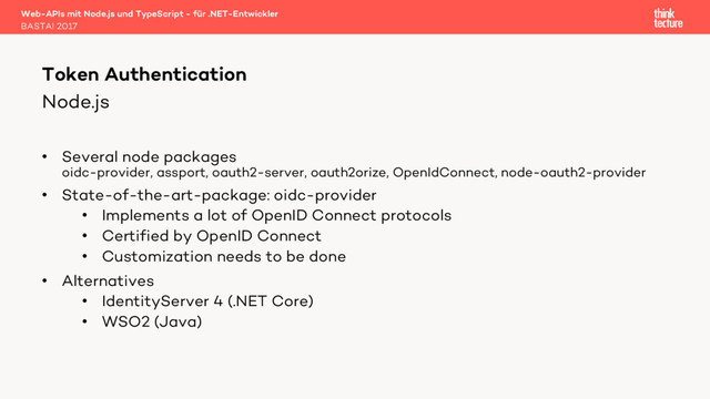 Node.js
• Several node packages
oidc-provider, assport, oauth2-server, oauth2orize, OpenIdConnect, node-oauth2-provider
• State-of-the-art-package: oidc-provider
• Implements a lot of OpenID Connect protocols
• Certified by OpenID Connect
• Customization needs to be done
• Alternatives
• IdentityServer 4 (.NET Core)
• WSO2 (Java)
Web-APIs mit Node.js und TypeScript - für .NET-Entwickler
BASTA! 2017
Token Authentication
