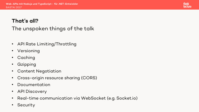 The unspoken things of the talk
• API Rate Limiting/Throttling
• Versioning
• Caching
• Gzipping
• Content Negotiation
• Cross-origin resource sharing (CORS)
• Documentation
• API Discovery
• Real-time communication via WebSocket (e.g. Socket.io)
• Security
Web-APIs mit Node.js und TypeScript - für .NET-Entwickler
BASTA! 2017
That’s all?
