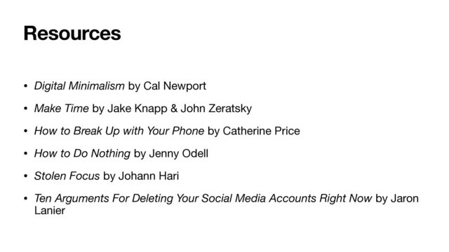 Resources
• Digital Minimalism by Cal Newport

• Make Time by Jake Knapp & John Zeratsky

• How to Break Up with Your Phone by Catherine Price
• How to Do Nothing by Jenny Odell

• Stolen Focus by Johann Hari

• Ten Arguments For Deleting Your Social Media Accounts Right Now by Jaron
Lanier
