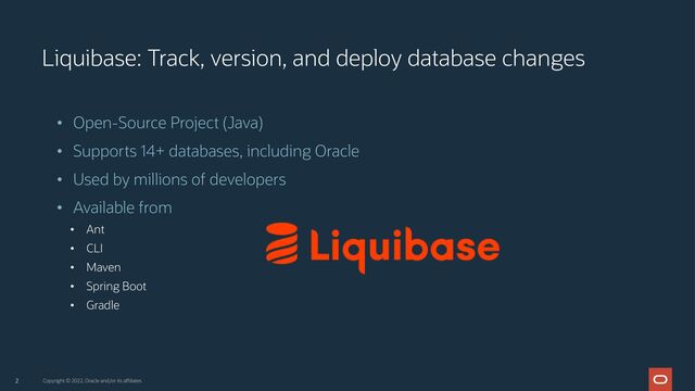 2
Liquibase: Track, version, and deploy database changes
• Open-Source Project (Java)
• Supports 14+ databases, including Oracle
• Used by millions of developers
• Available from
• Ant
• CLI
• Maven
• Spring Boot
• Gradle
Copyright © 2022, Oracle and/or its affiliates
