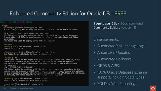 Enhancements:
• Automated XML changeLogs
• Automated Updates
• Automated Rollbacks
• ORDS & APEX
• 100% Oracle Database schema
support, including data types
• SQLDev Web Reporting
12
liquibase (lb) SQLcl command
Community Edition, version 4.15
Enhanced Community Edition for Oracle DB - FREE
Copyright © 2022, Oracle and/or its affiliates

