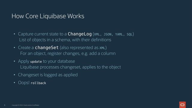 • Capture current state to a ChangeLog (XML, JSON, YAML, SQL)
List of objects in a schema, with their definitions
• Create a changeSet (also represented as XML)
For an object, register changes, e.g. add a column
• Apply update to your database
Liquibase processes changeset, applies to the object
• Changeset is logged as applied
• Oops! rollback
3
How Core Liquibase Works
Copyright © 2022, Oracle and/or its affiliates
