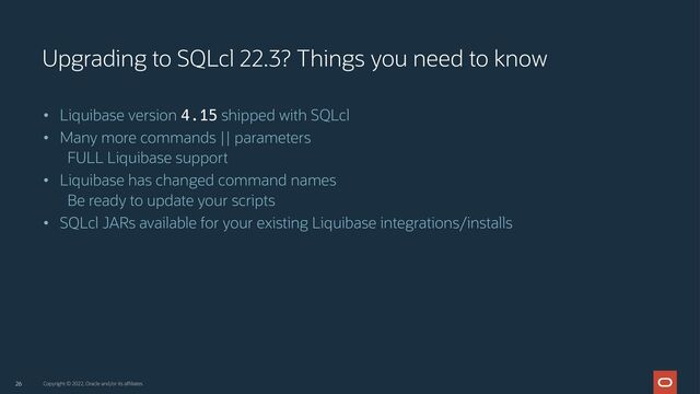 26
• Liquibase version 4.15 shipped with SQLcl
• Many more commands || parameters
FULL Liquibase support
• Liquibase has changed command names
Be ready to update your scripts
• SQLcl JARs available for your existing Liquibase integrations/installs
Upgrading to SQLcl 22.3? Things you need to know
Copyright © 2022, Oracle and/or its affiliates
