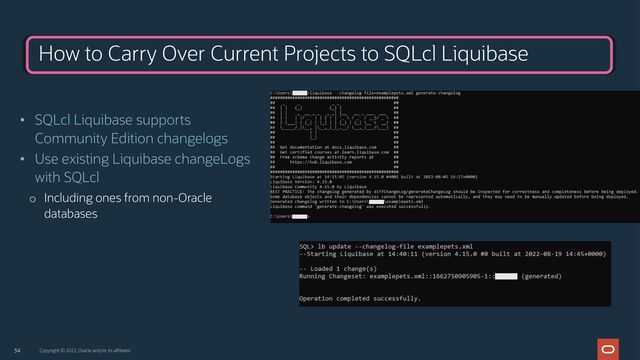 34 Copyright © 2022, Oracle and/or its affiliates
How to Carry Over Current Projects to SQLcl Liquibase
• SQLcl Liquibase supports
Community Edition changelogs
• Use existing Liquibase changeLogs
with SQLcl
o Including ones from non-Oracle
databases
