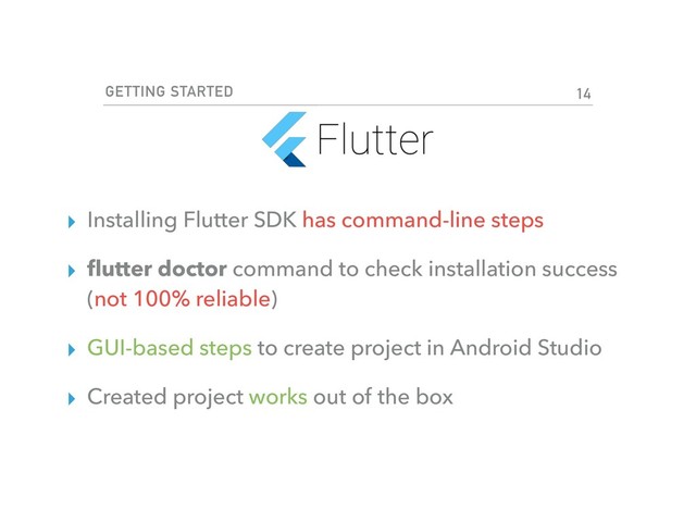 GETTING STARTED
▸ Installing Flutter SDK has command-line steps
▸ ﬂutter doctor command to check installation success
(not 100% reliable)
▸ GUI-based steps to create project in Android Studio
▸ Created project works out of the box
14
