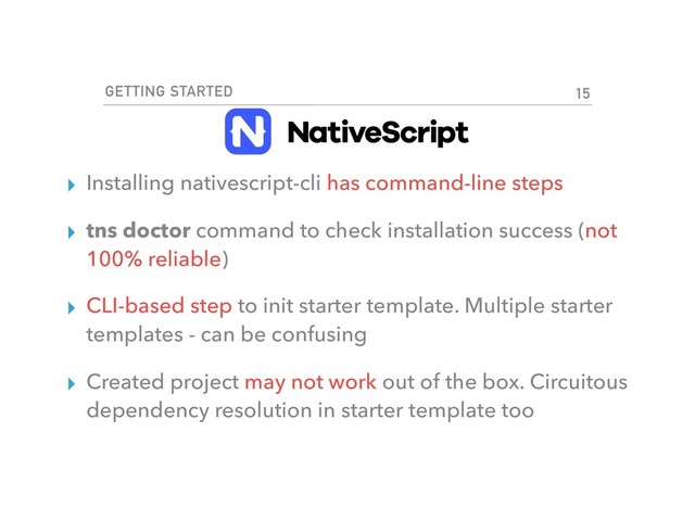 GETTING STARTED
▸ Installing nativescript-cli has command-line steps
▸ tns doctor command to check installation success (not
100% reliable)
▸ CLI-based step to init starter template. Multiple starter
templates - can be confusing
▸ Created project may not work out of the box. Circuitous
dependency resolution in starter template too
15
