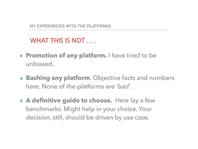 MY EXPERIENCES WITH THE PLATFORMS
WHAT THIS IS NOT . . .
▸ Promotion of any platform. I have tried to be
unbiased.
▸ Bashing any platform. Objective facts and numbers
here. None of the platforms are ‘bad’.
▸ A deﬁnitive guide to choose. Here lay a few
benchmarks. Might help in your choice. Your
decision, still, should be driven by use case.
