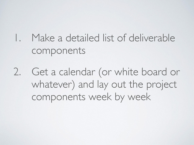 1. Make a detailed list of deliverable
components
2. Get a calendar (or white board or
whatever) and lay out the project
components week by week

