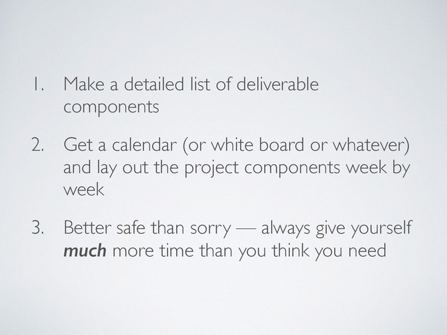 1. Make a detailed list of deliverable
components
2. Get a calendar (or white board or whatever)
and lay out the project components week by
week
3. Better safe than sorry — always give yourself
much more time than you think you need
