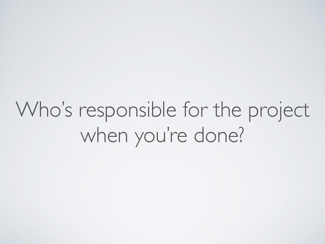 Who’s responsible for the project 
when you’re done?
