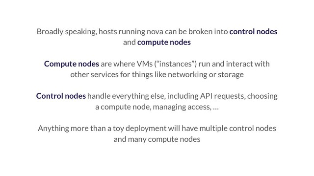 Broadly speaking, hosts running nova can be broken into control nodes
and compute nodes
Compute nodes are where VMs (“instances”) run and interact with
other services for things like networking or storage
Control nodes handle everything else, including API requests, choosing
a compute node, managing access, …
Anything more than a toy deployment will have multiple control nodes
and many compute nodes
