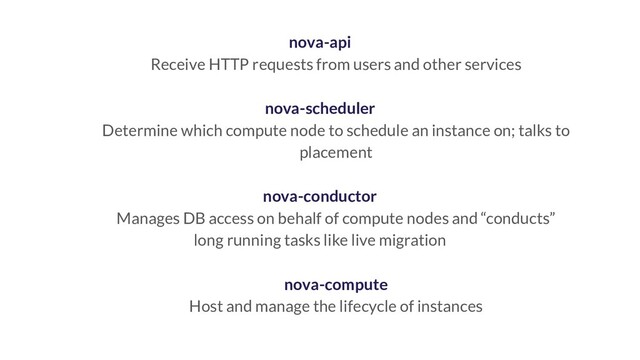 nova-api
Receive HTTP requests from users and other services
nova-scheduler
Determine which compute node to schedule an instance on; talks to
placement
nova-conductor
Manages DB access on behalf of compute nodes and “conducts”
long running tasks like live migration
nova-compute
Host and manage the lifecycle of instances
