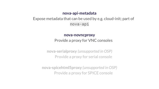 nova-api-metadata
Expose metadata that can be used by e.g. cloud-init; part of
nova-api
nova-novncproxy
Provide a proxy for VNC consoles
nova-serialproxy (unsupported in OSP)
Provide a proxy for serial console
nova-spicehtml5proxy (unsupported in OSP)
Provide a proxy for SPICE console
