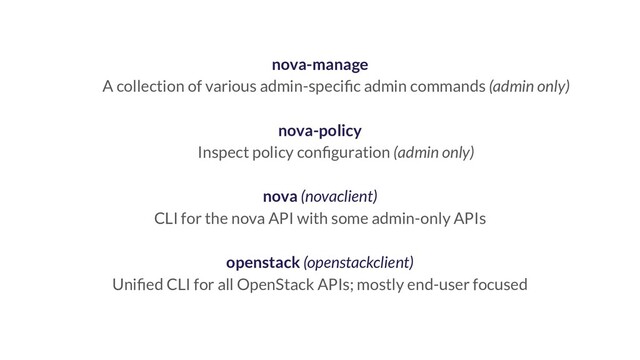 nova-manage
A collection of various admin-speciﬁc admin commands (admin only)
nova-policy
Inspect policy conﬁguration (admin only)
nova (novaclient)
CLI for the nova API with some admin-only APIs
openstack (openstackclient)
Uniﬁed CLI for all OpenStack APIs; mostly end-user focused
