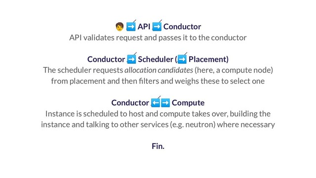  ➡ API ➡ Conductor
API validates request and passes it to the conductor
Conductor ➡ Scheduler (➡ Placement)
The scheduler requests allocation candidates (here, a compute node)
from placement and then ﬁlters and weighs these to select one
Conductor ⬅➡ Compute
Instance is scheduled to host and compute takes over, building the
instance and talking to other services (e.g. neutron) where necessary
Fin.
