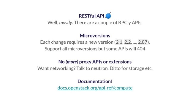 RESTful API 
Well, mostly. There are a couple of RPC’y APIs.
Microversions
Each change requires a new version (2.1, 2.2, …, 2.87).
Support all microversions but some APIs will 404
No (more) proxy APIs or extensions
Want networking? Talk to neutron. Ditto for storage etc.
Documentation!
docs.openstack.org/api-ref/compute
