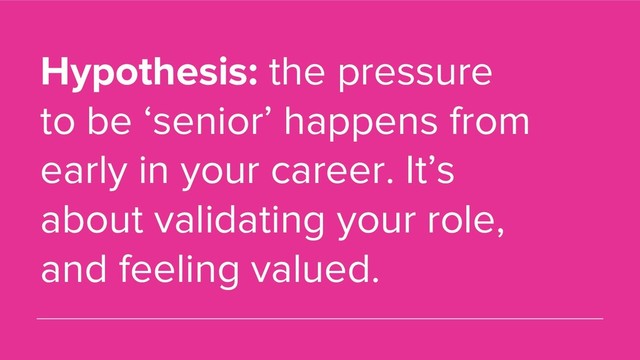 Hypothesis: the pressure
to be ‘senior’ happens from
early in your career. It’s
about validating your role,
and feeling valued.
