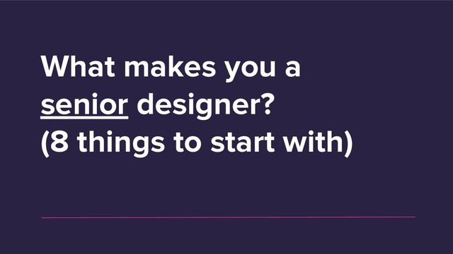 What makes you a
senior designer?
(8 things to start with)
