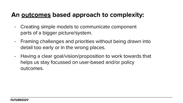 An outcomes based approach to complexity:
- Creating simple models to communicate component
parts of a bigger picture/system.
- Framing challenges and priorities without being drawn into
detail too early or in the wrong places.
- Having a clear goal/vision/proposition to work towards that
helps us stay focussed on user-based and/or policy
outcomes.

