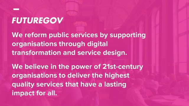 We reform public services by supporting
organisations through digital
transformation and service design.
We believe in the power of 21st-century
organisations to deliver the highest
quality services that have a lasting
impact for all.

