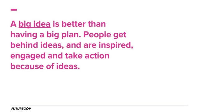 A big idea is better than
having a big plan. People get
behind ideas, and are inspired,
engaged and take action
because of ideas.
