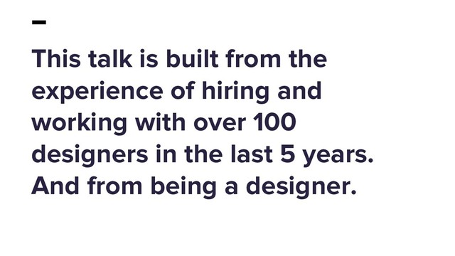 This talk is built from the
experience of hiring and
working with over 100
designers in the last 5 years.
And from being a designer.
