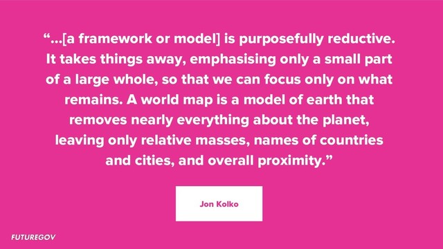 “…[a framework or model] is purposefully reductive.
It takes things away, emphasising only a small part
of a large whole, so that we can focus only on what
remains. A world map is a model of earth that
removes nearly everything about the planet,
leaving only relative masses, names of countries
and cities, and overall proximity.”
Jon Kolko
