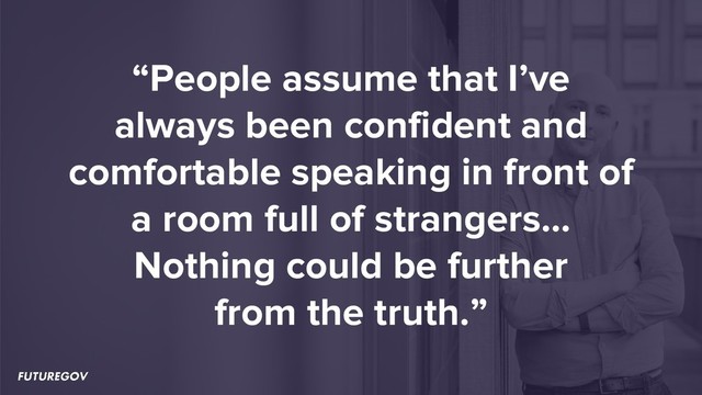 “People assume that I’ve
always been confident and
comfortable speaking in front of
a room full of strangers…
Nothing could be further
from the truth.”
