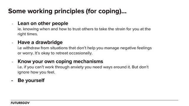Some working principles (for coping)...
- Lean on other people
ie. knowing when and how to trust others to take the strain for you at the
right times.
- Have a drawbridge
i.e withdraw from situations that don’t help you manage negative feelings
or worry. It’s okay to retreat occasionally.
- Know your own coping mechanisms
i.e. if you can’t work through anxiety you need ways around it. But don’t
ignore how you feel.
- Be yourself
