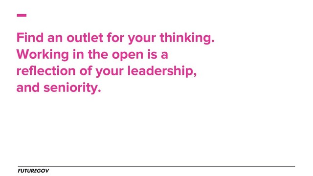 Find an outlet for your thinking.
Working in the open is a
reflection of your leadership,
and seniority.
