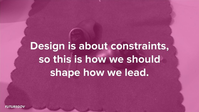 Design is about constraints,
so this is how we should
shape how we lead.

