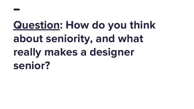 Question: How do you think
about seniority, and what
really makes a designer
senior?
