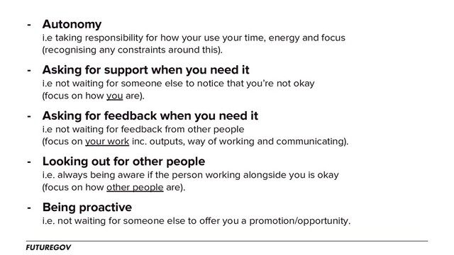 - Autonomy
i.e taking responsibility for how your use your time, energy and focus
(recognising any constraints around this).
- Asking for support when you need it
i.e not waiting for someone else to notice that you’re not okay
(focus on how you are).
- Asking for feedback when you need it
i.e not waiting for feedback from other people
(focus on your work inc. outputs, way of working and communicating).
- Looking out for other people
i.e. always being aware if the person working alongside you is okay
(focus on how other people are).
- Being proactive
i.e. not waiting for someone else to offer you a promotion/opportunity.
