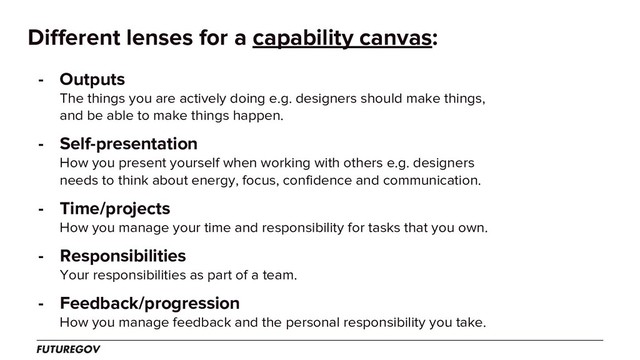 Different lenses for a capability canvas:
- Outputs
The things you are actively doing e.g. designers should make things,
and be able to make things happen.
- Self-presentation
How you present yourself when working with others e.g. designers
needs to think about energy, focus, confidence and communication.
- Time/projects
How you manage your time and responsibility for tasks that you own.
- Responsibilities
Your responsibilities as part of a team.
- Feedback/progression
How you manage feedback and the personal responsibility you take.
