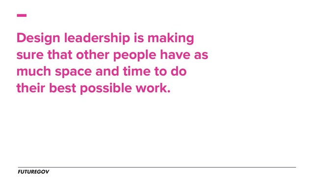 Design leadership is making
sure that other people have as
much space and time to do
their best possible work.
