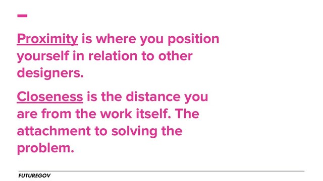Proximity is where you position
yourself in relation to other
designers.
Closeness is the distance you
are from the work itself. The
attachment to solving the
problem.
