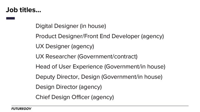 Job titles...
Digital Designer (in house)
Product Designer/Front End Developer (agency)
UX Designer (agency)
UX Researcher (Government/contract)
Head of User Experience (Government/in house)
Deputy Director, Design (Government/in house)
Design Director (agency)
Chief Design Officer (agency)
