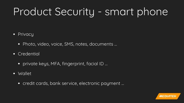 Product Security - smart phone
• Privacy


• Photo, video, voice, SMS, notes, documents …


• Credential


• private keys, MFA,
fi
ngerprint, facial ID …


• Wallet


• credit cards, bank service, electronic payment …
