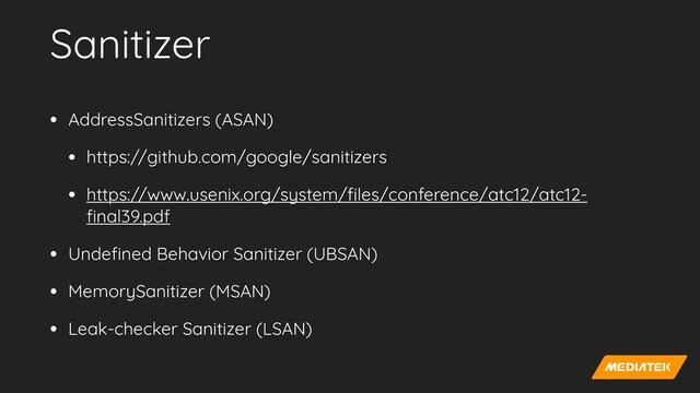 Sanitizer
• AddressSanitizers (ASAN)


• https://github.com/google/sanitizers


• https://www.usenix.org/system/
fi
les/conference/atc12/atc12-
fi
nal39.pdf


• Unde
fi
ned Behavior Sanitizer (UBSAN)


• MemorySanitizer (MSAN)


• Leak-checker Sanitizer (LSAN)
