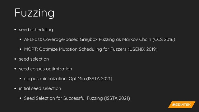 Fuzzing
• seed scheduling


• AFLFast: Coverage-based Greybox Fuzzing as Markov Chain (CCS 2016)


• MOPT: Optimize Mutation Scheduling for Fuzzers (USENIX 2019)


• seed selection


• seed corpus optimization


• corpus minimization: OptiMin (ISSTA 2021)


• initial seed selection


• Seed Selection for Successful Fuzzing (ISSTA 2021)
