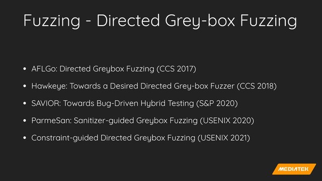Fuzzing - Directed Grey-box Fuzzing
• AFLGo: Directed Greybox Fuzzing (CCS 2017)


• Hawkeye: Towards a Desired Directed Grey-box Fuzzer (CCS 2018)


• SAVIOR: Towards Bug-Driven Hybrid Testing (S&P 2020)


• ParmeSan: Sanitizer-guided Greybox Fuzzing (USENIX 2020)


• Constraint-guided Directed Greybox Fuzzing (USENIX 2021)
