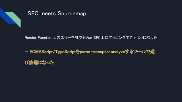 SFC meets Sourcemap 
Render Function上のエラーを誰でもVue SFC上にマッピングできるようになった
 
→ ECMAScript/TypeScriptをparse・transpile・analyzeするツールで遊
び放題になった 

