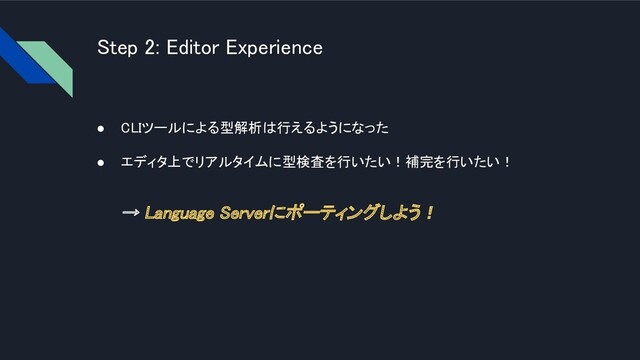 Step 2: Editor Experience 
● CLIツールによる型解析は行えるようになった
 
● エディタ上でリアルタイムに型検査を行いたい！補完を行いたい！
 
→ Language Serverにポーティングしよう！ 
