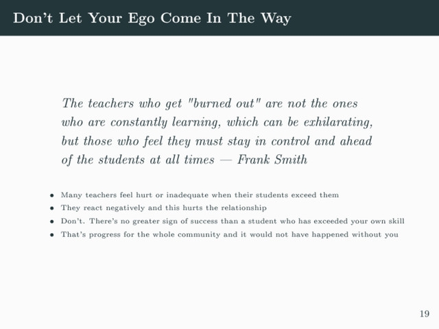 Don't Let Your Ego Come In The Way
The teachers who get "burned out" are not the ones
who are constantly learning, which can be exhilarating,
but those who feel they must stay in control and ahead
of the students at all times  Frank Smith
 Many teachers feel hurt or inadequate when their students exceed them
 They react negatively and this hurts the relationship
 Don't. There's no greater sign of success than a student who has exceeded your own skill
 That's progress for the whole community and it would not have happened without you
19
