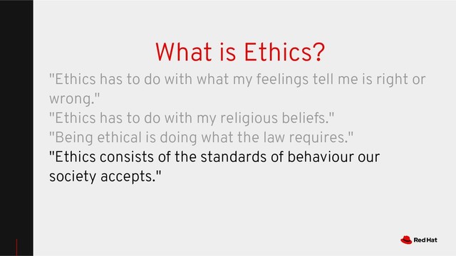 What is Ethics?
"Ethics has to do with what my feelings tell me is right or
wrong."
"Ethics has to do with my religious beliefs."
"Being ethical is doing what the law requires."
"Ethics consists of the standards of behaviour our
society accepts."
