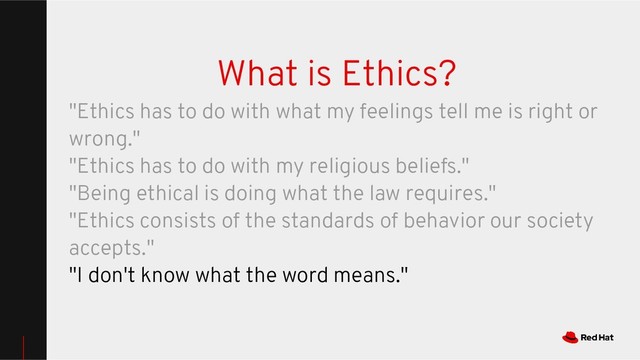 What is Ethics?
"Ethics has to do with what my feelings tell me is right or
wrong."
"Ethics has to do with my religious beliefs."
"Being ethical is doing what the law requires."
"Ethics consists of the standards of behavior our society
accepts."
"I don't know what the word means."
