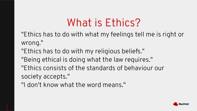 What is Ethics?
"Ethics has to do with what my feelings tell me is right or
wrong."
"Ethics has to do with my religious beliefs."
"Being ethical is doing what the law requires."
"Ethics consists of the standards of behaviour our
society accepts."
"I don't know what the word means."

