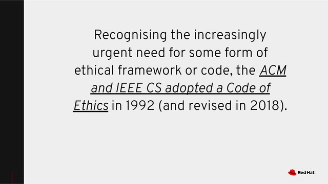 Recognising the increasingly
urgent need for some form of
ethical framework or code, the ACM
and IEEE CS adopted a Code of
Ethics in 1992 (and revised in 2018).
