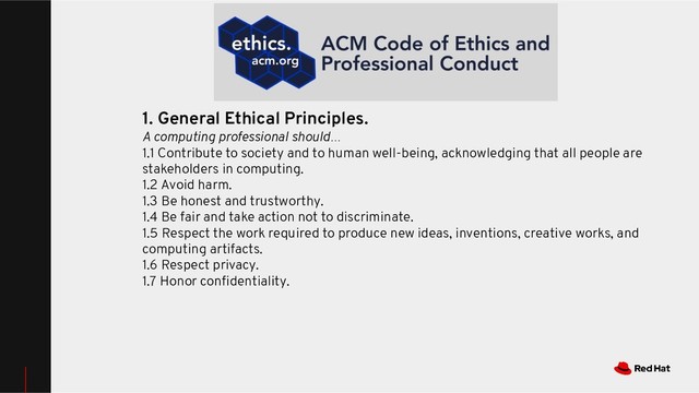 1. General Ethical Principles.
A computing professional should…
1.1 Contribute to society and to human well-being, acknowledging that all people are
stakeholders in computing.
1.2 Avoid harm.
1.3 Be honest and trustworthy.
1.4 Be fair and take action not to discriminate.
1.5 Respect the work required to produce new ideas, inventions, creative works, and
computing artifacts.
1.6 Respect privacy.
1.7 Honor conﬁdentiality.
