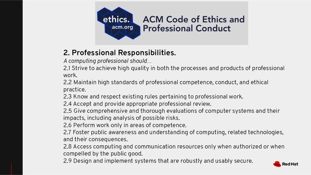2. Professional Responsibilities.
A computing professional should…
2.1 Strive to achieve high quality in both the processes and products of professional
work.
2.2 Maintain high standards of professional competence, conduct, and ethical
practice.
2.3 Know and respect existing rules pertaining to professional work.
2.4 Accept and provide appropriate professional review.
2.5 Give comprehensive and thorough evaluations of computer systems and their
impacts, including analysis of possible risks.
2.6 Perform work only in areas of competence.
2.7 Foster public awareness and understanding of computing, related technologies,
and their consequences.
2.8 Access computing and communication resources only when authorized or when
compelled by the public good.
2.9 Design and implement systems that are robustly and usably secure.
